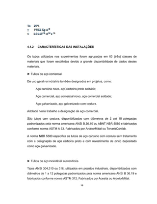 58
4.1.2 CARACTERÍSTICAS DAS INSTALAÇÕES
Os tubos utilizados nos experimentos foram agrupados em 03 (três) classes de
materiais que foram escolhidas devido a grande disponibilidade de dados destes
materiais.
► Tubos de aço comercial
De uso geral na indústria também designados em projetos, como:
Aço carbono novo, aço carbono preto soldado;
Aço comercial, aço comercial novo, aço comercial soldado;
Aço galvanizado, aço galvanizado com costura.
Adotado neste trabalho a designação de aço comercial.
São tubos com costura, disponibilizados com diâmetros de 2 até 10 polegadas
padronizados pela norma americana ANSI B.36.10 ou ABNT NBR 5580 e fabricados
conforme norma ASTM A 53. Fabricados por ArcelorMittal ou TenarisConfab.
A norma NBR 5580 especifica os tubos de aço carbono com costura sem tratamento
com a designação de aço carbono preto e com revestimento de zinco depositado
como aço galvanizado.
► Tubos de aço inoxidável austeníticos
Tipos ANSI 304,310 ou 316, utilizados em projetos industriais, disponibilizados com
diâmetros de 1 a 12 polegadas padronizados pela norma americana ANSI B 36.19 e
fabricados conforme norma ASTM 312. Fabricados por Acesita ou ArcelorMittal.
 