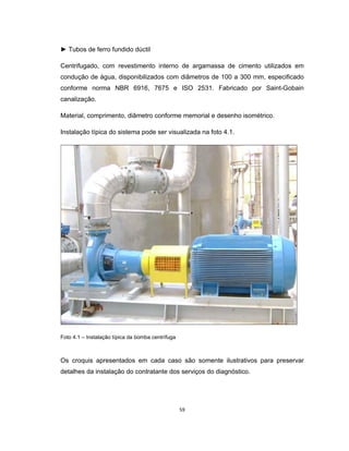 59
► Tubos de ferro fundido dúctil
Centrifugado, com revestimento interno de argamassa de cimento utilizados em
condução de água, disponibilizados com diâmetros de 100 a 300 mm, especificado
conforme norma NBR 6916, 7675 e ISO 2531. Fabricado por Saint-Gobain
canalização.
Material, comprimento, diâmetro conforme memorial e desenho isométrico.
Instalação típica do sistema pode ser visualizada na foto 4.1.
Foto 4.1 – Instalação típica da bomba centrífuga
Os croquis apresentados em cada caso são somente ilustrativos para preservar
detalhes da instalação do contratante dos serviços do diagnóstico.
 