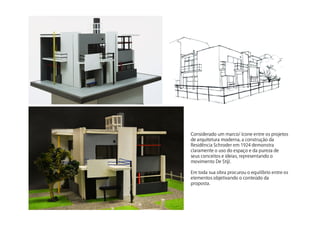 Consideradoummarco/íconeentreosprojetos
dearquiteturamoderna,aconstruçãoda
ResidênciaSchroderem1924demonstra
claramenteousodoespaçoedapurezade
seusconceitoseideias,representandoo
movimentoDeStijl.
Emtodasuaobraprocurouoequilíbrioentreos
elementosobjetivandooconteúdoda
proposta.
 