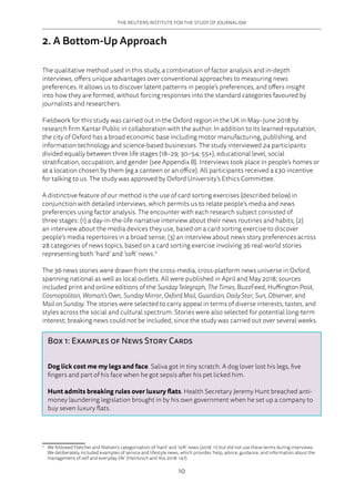 THE REUTERS INSTITUTE FOR THE STUDY OF JOURNALISM
10
2. A Bottom-Up Approach
The qualitative method used in this study, a combination of factor analysis and in-depth
interviews, offers unique advantages over conventional approaches to measuring news
preferences. It allows us to discover latent patterns in people’s preferences, and offers insight
into how they are formed, without forcing responses into the standard categories favoured by
journalists and researchers.
Fieldwork for this study was carried out in the Oxford region in the UK in May–June 2018 by
research firm Kantar Public in collaboration with the author. In addition to its learned reputation,
the city of Oxford has a broad economic base including motor manufacturing, publishing, and
information technology and science-based businesses. The study interviewed 24 participants
divided equally between three life stages (18–29; 30–54; 55+), educational level, social
stratification, occupation, and gender (see Appendix B). Interviews took place in people’s homes or
at a location chosen by them (eg a canteen or an office). All participants received a £30 incentive
for talking to us. The study was approved by Oxford University’s Ethics Committee.
A distinctive feature of our method is the use of card sorting exercises (described below) in
conjunction with detailed interviews, which permits us to relate people’s media and news
preferences using factor analysis. The encounter with each research subject consisted of
three stages: (1) a day-in-the-life narrative interview about their news routines and habits; (2)
an interview about the media devices they use, based on a card sorting exercise to discover
people’s media repertoires in a broad sense; (3) an interview about news story preferences across
28 categories of news topics, based on a card sorting exercise involving 36 real-world stories
representing both ‘hard’ and ‘soft’ news.2
The 36 news stories were drawn from the cross-media, cross-platform news universe in Oxford,
spanning national as well as local outlets. All were published in April and May 2018; sources
included print and online editions of the Sunday Telegraph, The Times, BuzzFeed, Huffington Post,
Cosmopolitan, Woman’s Own, Sunday Mirror, Oxford Mail, Guardian, Daily Star, Sun, Observer, and
Mail on Sunday. The stories were selected to carry appeal in terms of diverse interests, tastes, and
styles across the social and cultural spectrum. Stories were also selected for potential long-term
interest; breaking news could not be included, since the study was carried out over several weeks.
2	
We followed Fletcher and Nielsen’s categorisation of ‘hard’ and ‘soft’ news (2018: 11) but did not use these terms during interviews.
We deliberately included examples of service and lifestyle news, which provides ‘help, advice, guidance, and information about the
management of self and everyday life’ (Hanitzsch and Vos 2018: 147).
Box 1: Examples of News Story Cards
Dog lick cost me my legs and face. Saliva got in tiny scratch. A dog lover lost his legs, five
fingers and part of his face when he got sepsis after his pet licked him.
Hunt admits breaking rules over luxury flats. Health Secretary Jeremy Hunt breached anti-
money laundering legislation brought in by his own government when he set up a company to
buy seven luxury flats.
 