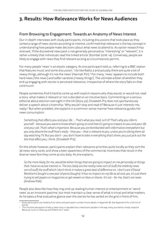 THE REUTERS INSTITUTE FOR THE STUDY OF JOURNALISM
12
3. Results: How Relevance Works for News Audiences
From Browsing to Engagement: Towards an Anatomy of News Interest
Our in-depth interviews with study participants, including discussions that took place as they
sorted a range of news stories according to interest, confirmed that relevance is the key concept in
understanding how people make decisions about what news to attend to. As earlier research has
stressed, ‘If the discovered news post is not generally perceived as “interesting” or “relevant”, it is
rather unlikely that individuals read the linked article’ (Kümbel 2018: 14). Conversely, people are
likely to engage with news they find relevant as long as circumstances permit.
For many people ‘news’ is an elastic category. As one participant told us, referring to a BBC station
that features music and some discussion, ‘I do like Radio 2 and actually there are quite a lot of
newsy things, although it’s not the news’ (Hannah P21).4
For many, ‘news’ appears to include both
hard news (‘the news’) and softer varieties (‘newsy things’). The ultimate arbiter of whether they
end up engaging with stories is perceived relevance, irrespective of where the story falls on that
continuum.
People sometimes find it hard to come up with explicit reasons why they would, or would not, read
a story: what makes it relevant or not is decided on an intuitive basis. Commenting on a serious
editorial about election oversight in the UK (Story 32), Elizabeth P15 does not spontaneously
deliver a speech about citizenship: ‘Why would I stop and read it? Because it just interests me,
really.’5
But when prodded, she explains in a common-sense manner how relevance guides her
news consumption:
Something that affects you and your life. ... That’s what you read, isn’t it? That’s why you inform
yourself – because you want to know what’s going on and how it’s going to impact on you and your life
and your job. That’s what’s important. Because you are bombarded with information everywhere but
you only absorb the stuff that’s really – that you – that is relevant to you, unless you’re sitting there all
day watching TV. But you don’t – you don’t have to take in everything that’s there; you just pick out the
bits that affect you, I think. (Elizabeth P15)
On the whole however, participants explain their relevance priorities quite lucidly as they sort the
36 news story cards, and show a keen awareness of the commercial incentives that result in the
diverse news fare they come across daily. As one explains,
So the more likely, for me, would be either things that are going to impact on me personally, or things
that I have an active interest in. The less likely are the reality news sort of stuff, the celebrity news
sort of stuff, the stuff which I don’t think it makes a great deal of difference on. I don’t care if David
Beckham’s bought a new pair of pants [laughs]. It has no impact on my life at all and, yes, it’s just there
trying to sell papers or magazines or get viewers or likes or shares. It’s not – for me, that’s not news.
(Andrew P26)
People also describe how they may end up reading human interest or entertainment or ‘weird
news’ as an innocent pastime, but most maintain a clear sense of what is trivial and what matters.
As he takes a final evaluative glance over the stories he has sorted on the grid in front of him,
4	
Study participants are listed by first name and participant number (more details in Appendix B). See Appendix A for a full list of
stories.
5	
This intuitive perception of why a news story is valuable has a newsroom parallel in the way many journalists simply respond
‘Because it just is!’ (Harcup and O’Neill 2017: 1470).
 