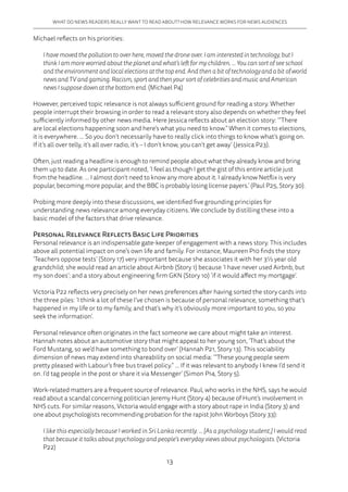 13
WHAT DO NEWS READERS REALLY WANT TO READ ABOUT? HOW RELEVANCE WORKS FOR NEWS AUDIENCES
Michael reflects on his priorities:
I have moved the pollution to over here, moved the drone over. I am interested in technology, but I
think I am more worried about the planet and what’s left for my children. … You can sort of see school
and the environment and local elections at the top end. And then a bit of technology and a bit of world
news and TV and gaming. Racism, sport and then your sort of celebrities and music and American
news I suppose down at the bottom end. (Michael P4)
However, perceived topic relevance is not always sufficient ground for reading a story. Whether
people interrupt their browsing in order to read a relevant story also depends on whether they feel
sufficiently informed by other news media. Here Jessica reflects about an election story: ‘“There
are local elections happening soon and here’s what you need to know.” When it comes to elections,
it is everywhere. … So you don’t necessarily have to really click into things to know what’s going on.
If it’s all over telly, it’s all over radio, it’s – I don’t know, you can’t get away’ (Jessica P23).
Often, just reading a headline is enough to remind people about what they already know and bring
them up to date. As one participant noted, ‘I feel as though I get the gist of this entire article just
from the headline. … I almost don’t need to know any more about it. I already know Netflix is very
popular, becoming more popular, and the BBC is probably losing license payers.’ (Paul P25, Story 30).
Probing more deeply into these discussions, we identified five grounding principles for
understanding news relevance among everyday citizens. We conclude by distilling these into a
basic model of the factors that drive relevance.
Personal Relevance Reflects Basic Life Priorities
Personal relevance is an indispensable gate-keeper of engagement with a news story. This includes
above all potential impact on one’s own life and family. For instance, Maureen P10 finds the story
‘Teachers oppose tests’ (Story 17) very important because she associates it with her 3½ year old
grandchild; she would read an article about Airbnb (Story 1) because ‘I have never used Airbnb, but
my son does’; and a story about engineering firm GKN (Story 10) ‘if it would affect my mortgage’.
Victoria P22 reflects very precisely on her news preferences after having sorted the story cards into
the three piles: ‘I think a lot of these I’ve chosen is because of personal relevance, something that’s
happened in my life or to my family, and that’s why it’s obviously more important to you, so you
seek the information’.
Personal relevance often originates in the fact someone we care about might take an interest.
Hannah notes about an automotive story that might appeal to her young son, ‘That’s about the
Ford Mustang, so we’d have something to bond over’ (Hannah P21, Story 13). This sociability
dimension of news may extend into shareability on social media: ‘“These young people seem
pretty pleased with Labour’s free bus travel policy.“ … If it was relevant to anybody I knew I’d send it
on. I’d tag people in the post or share it via Messenger’ (Simon P14, Story 5).
Work-related matters are a frequent source of relevance. Paul, who works in the NHS, says he would
read about a scandal concerning politician Jeremy Hunt (Story 4) because of Hunt’s involvement in
NHS cuts. For similar reasons, Victoria would engage with a story about rape in India (Story 3) and
one about psychologists recommending probation for the rapist John Worboys (Story 33):
I like this especially because I worked in Sri Lanka recently. … [As a psychology student,] I would read
that because it talks about psychology and people’s everyday views about psychologists. (Victoria
P22)
 