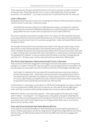 THE REUTERS INSTITUTE FOR THE STUDY OF JOURNALISM
14
There may also be a strong emotional dimension to the stories someone considers important:
As Hannah notes, ‘Anything to do with racism, sexism, anything like that, it boils my blood.
Sometimes I can read about … I just have a rant and rave in my kitchen’ (Hannah P21, Story 24).
Local is Relevant
Geographical proximity plays a major role in shaping news relevance. Many participants express a
natural interest in local news, irrespective of topic:
IkindoffeelthatnewsthatisrelevanttomeIdefinitelywanttowatch,soathalfpastsixIquitelike
watchingthelocalnewsliketheOxfordshireNewsbecauseitisstuffthat’sgoingonaroundus,that’s
goingtoaffectmenowormytown,thenIactuallyhavemoreofaninterest. (Alice P2)
Discussions provided many specific examples of this. For instance, Sue P5 would definitely read
a story about Oxford’s historical Covered Market (Story 9): ‘the thing is about the Covered Market
because it’s local to where I live, isn’t it, and when you go there, I mean the Covered Market’s part of
the Oxford history’.
The strength of the local dimension also becomes evident in the way participants reject a story
about Jeremy Corbyn presenting Labour’s new national free bus policy for under-25s (Story 5);
some mistakenly perceive this as a local story about Derby, where the launch took place. Alice tells
us, ‘Well, it’s Derby, I don’t care’ (Alice P2). Upon realising this is a national policy, some participants
immediately find it relevant: ‘Is that just a local scheme to Derby, or are they, is that going to be
national, is it? … Oh okay, so yes, I will be interested to find out what that is’ (Michael P4).
The Trivial (and Seemingly Irrelevant) can be Civically Relevant
Participants will sometimes engage with a seemingly trivial story that speaks to a more general,
perhaps civic, interest. Thomas, for instance, explains very articulately that he is interested in the
societal aspects of a story about the birth of Catherine, Duchess of Cambridge’s baby (Story 34):
‘Kate’s baby’, I’m interested in the social aspect of it, but personally I have no particular interest in
the birth of somebody’s child. … People seem to be very interested in the royal family and I think it’s
one of the things that really holds us to together as a nation, because of that I’m interested in how
our country copes holding us all together and makes us British compared to another country which
perhaps doesn’t have a royal family and how they cope. (Thomas P19)
Similarly, Martin is interested in a story about Sir Cliff Richard breaking down as he gives evidence
in his court battle with the BBC (Story 35). He sees this as a story about how the legal system
works, and how it sometimes fails to protect people from unjust accusations (Martin P8).
Meanwhile Thomas is not interested in games – ‘I don’t play any games like that at all, I’ve got
a life I’m afraid – no disrespect!’ – but he appreciates a story about a new game called Rayman
Adventures (Story 31) as being about a technical advance (Thomas P19). In a similar fashion many
participants saw a ‘weird’ story, ‘Dog lick cost me my legs and face’ (Story 27), as not trivial but
about a serious sanitary matter.
Topic and Situation Shape How News Brands Matter
In this study we neutralised the effects of news brand bias by anonymising the presentation of
stories. However, participants sometimes recognised (or thought they recognised) the news brand
behind a story, and reflected aloud about how brand may affect their decision to engage with a
piece of news.
 