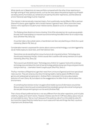 THE REUTERS INSTITUTE FOR THE STUDY OF JOURNALISM
22
What stands out in Repertoire 4’s news portfolio compared with the other three repertoires is
the high ranking of ‘hard’ political stories, such as the story about the political hypocrisy of health
secretary Jeremy Hunt (Story 4), ranked around 25th by the other repertoires, and the editorial
article ‘Electoral watchdog must be impartial’.
This interest in democratically important topics, from a politically neutral (Martin P8) or partisan
(Diane P11) stance, goes together with a broad interest in general news. Other prominent news
stories in this repertoire include human interest stories, based on a civic or compassionate
interest:
This ‘Bullying drives Muslims to home-schooling‘. A lot of the volunteering I do is quite young people-
focused, and I know bullying is a massive issue and something that affects what I do on a day-to-day
basis. (Andrew P26, Story 25)
It’s just like India is, like a whole nation, is heartbroken over like a very bad thing so I think this is quite
interesting. (Martin P8, Story 3)
Considerable interest is expressed for stories about science and technology, a suicide triggered by
social media exposure, local news, and international news.
‘Giant drone can do everything from rescue humans to de-icing wind turbines.‘ Technology story.
Sounds quite interesting. And yes, I think it sounds like it could be a life-saving invention so it’s quite
interesting. (Paul P25, Story 23)
‘Paris council sues Airbnb for £43m.’ Technology story. Airbnb. So I suppose I look at this as being a
technology story and about the clash of new technology websites doing new things and governments
trying to catch up. … Lawmakers haven’t caught up yet. (Paul P25, Story 1)
The four members of Repertoire 4 get their news from a mixture of general and more specialised
news sources. They are voracious but discriminating readers, keenly aware of different news
genres and widespread sensationalism. Andrew P26 is interested in the story about plastic
pollution of rivers (Story 18), but objects to the exaggerations he often finds in stories about the
environment:
It’s something that interests me but I struggle to find reliable sources of information around that.
Because again it becomes quite sensationalised that everybody’s going to die and we’re all going to
die next year because we’re going to ruin the world. (Andrew P26)
Their choice of least preferred stories is not very different from the other repertoires, and includes
celebrity, royalty, and ‘weird’ stories. However, Andrew sees the Sir Cliff story (Story 35) as not just
a trivial celebrity story: ‘Not so much because of the publicity side of it or the celebrity side of it
but more the impact that the media has on court cases and trials and things like that, is quite an
important one’ (Andrew P26).
 