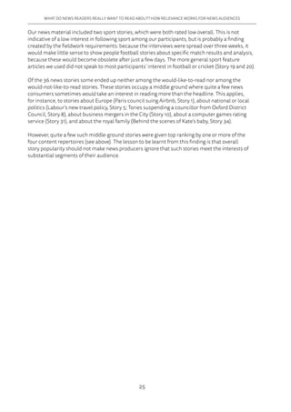 25
WHAT DO NEWS READERS REALLY WANT TO READ ABOUT? HOW RELEVANCE WORKS FOR NEWS AUDIENCES
Our news material included two sport stories, which were both rated low overall. This is not
indicative of a low interest in following sport among our participants, but is probably a finding
created by the fieldwork requirements: because the interviews were spread over three weeks, it
would make little sense to show people football stories about specific match results and analysis,
because these would become obsolete after just a few days. The more general sport feature
articles we used did not speak to most participants’ interest in football or cricket (Story 19 and 20).
Of the 36 news stories some ended up neither among the would-like-to-read nor among the
would-not-like-to-read stories. These stories occupy a middle ground where quite a few news
consumers sometimes would take an interest in reading more than the headline. This applies,
for instance, to stories about Europe (Paris council suing Airbnb, Story 1), about national or local
politics (Labour’s new travel policy, Story 5; Tories suspending a councillor from Oxford District
Council, Story 8), about business mergers in the City (Story 10), about a computer games rating
service (Story 31), and about the royal family (Behind the scenes of Kate’s baby, Story 34).
However, quite a few such middle-ground stories were given top ranking by one or more of the
four content repertoires (see above). The lesson to be learnt from this finding is that overall
story popularity should not make news producers ignore that such stories meet the interests of
substantial segments of their audience.
 