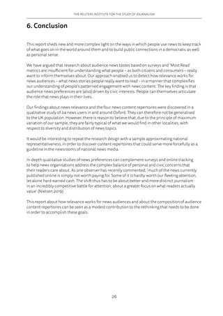 THE REUTERS INSTITUTE FOR THE STUDY OF JOURNALISM
26
6. Conclusion
This report sheds new and more complex light on the ways in which people use news to keep track
of what goes on in the world around them and to build public connections in a democratic as well
as personal sense.
We have argued that research about audience news tastes based on surveys and ‘Most Read’
metrics are insufficient for understanding what people – as both citizens and consumers – really
want to inform themselves about. Our approach enabled us to detect how relevance works for
news audiences – what news stories people really want to read – in a manner that complexifies
our understanding of people’s patterned engagement with news content. The key finding is that
audience news preferences are (also) driven by civic interests. People can themselves articulate
the role that news plays in their lives.
Our findings about news relevance and the four news content repertoires were discovered in a
qualitative study of 24 news users in and around Oxford. They can therefore not be generalised
to the UK population. However, there is reason to believe that, due to the principle of maximum
variation of our sample, they are fairly typical of what we would find in other localities, with
respect to diversity and distribution of news topics.
It would be interesting to repeat the research design with a sample approximating national
representativeness, in order to discover content repertoires that could serve more forcefully as a
guideline in the newsrooms of national news media.
In-depth qualitative studies of news preferences can complement surveys and online tracking
to help news organisations address the complex balance of personal and civic concerns that
their readers care about. As one observer has recently commented, ‘much of the news currently
published online is simply not worth paying for. Some of it is hardly worth our fleeting attention,
let alone hard-earned cash. The shift thus has to be about better and more distinct journalism
in an incredibly competitive battle for attention, about a greater focus on what readers actually
value’ (Nielsen 2019).
This report about how relevance works for news audiences and about the composition of audience
content repertoires can be seen as a modest contribution to the rethinking that needs to be done
in order to accomplish these goals.
 