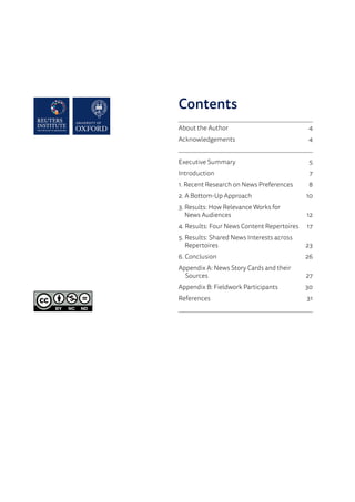 Contents
	
About the Author 	 4
Acknowledgements 	 4
	
Executive Summary	 5
	Introduction	 7
1. Recent Research on News Preferences	 8
2. A Bottom-Up Approach	 10
3. Results: How Relevance Works for
News Audiences	 12
4. Results: Four News Content Repertoires	 17
5. Results: Shared News Interests across
Repertoires	23
	6. Conclusion 	 26
Appendix A: News Story Cards and their
Sources	27
Appendix B: Fieldwork Participants	 30
References	31
 