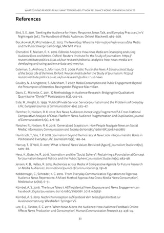 31
WHAT DO NEWS READERS REALLY WANT TO READ ABOUT? HOW RELEVANCE WORKS FOR NEWS AUDIENCES
References
Bird, S. E. 2011. ‘Seeking the Audience for News: Response, News Talk, and Everyday Practices’, in V.
Nightingale (ed.), The Handbook of Media Audiences. Oxford: Blackwell, 489–508.
Boczkowski, P., Mitchelstein, E. 2013. The News Gap. When the Information Preferences of the Media
and the Public Diverge. Cambridge, MA: MIT Press.
Cherubini, F., Nielsen, R. K. 2016. Editorial Analytics: How News Media are Developing and Using
Audience Data and Metrics. Oxford: Reuters Institute for the Study of Journalism. https://
reutersinstitute.politics.ox.ac.uk/our-research/editorial-analytics-how-news-media-are-
developing-and-using-audience-data-and-metrics
Coleman, S., Anthony, S., Morrison, D. E. 2009. Public Trust in the News: A Constructivist Study
of the Social Life of the News. Oxford: Reuters Institute for the Study of Journalism. https://
reutersinstitute.politics.ox.ac.uk/our-research/public-trust-news
Couldry, N., Livingstone, S., Markham, T. 2007. Media Consumption and Public Engagement: Beyond
the Presumption of Attention. Basingstoke: Palgrave Macmillan.
Davis, C., Michelle, C. 2011. ‘Q Methodology in Audience Research: Bridging the Qualitative/
Quantitative “Divide”?’ Participations 8(2), 559–93.
Eide, M., Knight, G. 1999. ‘Public/Private Service: Service Journalism and the Problems of Everyday
Life’, European Journal of Communication 14(4), 525–47.
Fletcher, R., Nielsen, R. K. 2017. ‘Are News Audiences Increasingly Fragmented? A Cross-National
Comparative Analysis of Cross-Platform News Audience Fragmentation and Duplication’, Journal
of Communication 67(4), 476–98.
Fletcher, R., Nielsen, R. K. 2018. ‘Generalized Scepticism: How People Navigate News on Social
Media’, Information, Communication and Society. doi10.1080/1369118X.2018.1450887
Hanitzsch, T., Vos, T. P. 2018. ‘Journalism beyond Democracy: A New Look into Journalistic Roles in
Political and Everyday Life’, Journalism 19(2), 146–64.
Harcup, T., O’Neill, D. 2017. ‘What is News? News Values Revisited (Again)’, Journalism Studies 18(12),
1470–88.
Hess, K., Gutsche, R. 2018. ‘Journalism and the “Social Sphere”: Reclaiming a Foundational Concept
for Journalism beyond Politics and the Public Sphere’, Journalism Studies 19(4), 483–98.
Jensen, K. B., Helles, R. 2015. ‘Audiences across Media: A Comparative Agenda for Future Research
on Media Audiences’, International Journal of Communication 9, 291–8.
Kobbernagel, C., Schrøder, K. C. 2016. ‘From Everyday Communicative Figurations to Rigorous
Audience News Repertoires: A Mixed Method Approach to Cross-Media News Consumption’,
Mediekultur 32(60), 6–31.
Kümbel, A. S. 2018. ‘The Issue Takes it All? Incidental News Exposure and News Engagement on
Facebook’, Digital Journalism. doi:10.1080/21670811.2018.1465831
Kümbel, A. S. 2019. Nachrichtenrezeption auf Facebook Vom beiläufigen Kontakt zur
Auseinandersetzung. Wiesbaden: Springer VS.
Lee, E.-J., Tandoc, E. C. 2017. ‘When News Meets the Audience: How Audience Feedback Online
Affects News Production and Consumption’, Human Communication Research 43: 436–49.
 