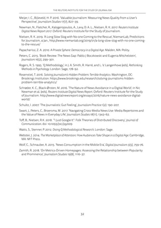 THE REUTERS INSTITUTE FOR THE STUDY OF JOURNALISM
32
Meijer, I. C., Bijleveld, H. P. 2016. ‘Valuable Journalism: Measuring News Quality from a User’s
Perspective’, Journalism Studies 17(7), 827–39.
Newman, N., Fletcher, R., Kalogeropoulos, A., Levy, D. A. L., Nielsen, R. K. 2017. Reuters Institute
Digital News Report 2017. Oxford: Reuters Institute for the Study of Journalism.
Nielsen, R. K. 2019. ‘A Long Slow Slog with No-one Coming to the Rescue’, NiemanLab, Predictions
for Journalism, 4 Jan., http://www.niemanlab.org/2019/01/a-long-slow-slog-with-no-one-coming-
to-the-rescue/
Papacharissi, Z. A. 2010. A Private Sphere: Democracy in a Digital Age. Malden, MA: Polity.
Peters, C. 2015. ‘Book Review: The News Gap: Pablo J Boczkowski and Eugenia Mitchelstein’,
Journalism 16(2), 299–301.
Rogers, R. S. 1995. ‘Q Methodology’, in J. A. Smith, R. Harré, and L. V. Langenhove (eds), Rethinking
Methods in Psychology. London: Sage, 178–92.
Rosenstiel, T. 2016. Solving Journalism’s Hidden Problem: Terrible Analytics. Washington, DC:
Brookings Institution. https://www.brookings.edu/research/solving-journalisms-hidden-
problem-terrible-analytics/
Schrøder, K. C., Black-Ørsten, M. 2016. ‘The Nature of News Avoidance in a Digital World’, in Nic
Newman et al. (eds), Reuters Institute Digital News Report. Oxford: Reuters Institute for the Study
of Journalism. http://www.digitalnewsreport.org/essays/2016/nature-news-avoidance-digital-
world/
Schultz, I. 2007. ‘The Journalistic Gut Feeling’, Journalism Practice 1(2): 190–207.
Swart, J., Peters, C., Broersma, M. 2017. ‘Navigating Cross-Media News Use: Media Repertoires and
the Value of News in Everyday Life’, Journalism Studies 18(11), 1343–62.
Toff, B., Nielsen, R.K. 2018. ‘“I Just Google It”: Folk Theories of Distributed Discovery’, Journal of
Communication. doi: 10.1093/joc/jqy009
Watts, S., Stenner, P. 2012. Doing Q Methodological Research. London: Sage.
Webster, J. 2014. The Marketplace of Attention: How Audiences Take Shape in a Digital Age. Cambridge,
MA: MIT Press.
Wolf, C., Schnauber, A. 2015. ‘News Consumption in the Mobile Era’, Digital Journalism 3(5), 759–76.
Zamith, R. 2018. ‘On Metrics-Driven Homepages: Assessing the Relationship between Popularity
and Prominence’, Journalism Studies 19(8), 1116–37.
 