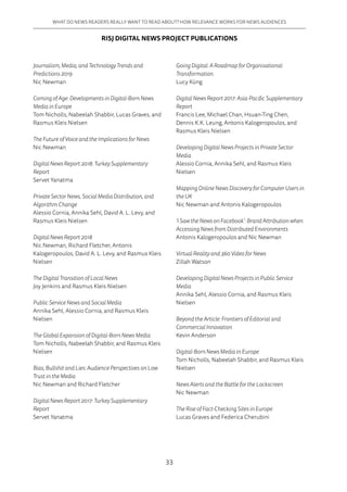 33
WHAT DO NEWS READERS REALLY WANT TO READ ABOUT? HOW RELEVANCE WORKS FOR NEWS AUDIENCES
Journalism, Media, and Technology Trends and
Predictions 2019
Nic Newman
Coming of Age: Developments in Digital-Born News
Media in Europe
Tom Nicholls, Nabeelah Shabbir, Lucas Graves, and
Rasmus Kleis Nielsen
The Future of Voice and the Implications for News
Nic Newman
Digital News Report 2018: Turkey Supplementary
Report
Servet Yanatma
Private Sector News, Social Media Distribution, and
Algorithm Change
Alessio Cornia, Annika Sehl, David A. L. Levy, and
Rasmus Kleis Nielsen
Digital News Report 2018
Nic Newman, Richard Fletcher, Antonis
Kalogeropoulos, David A. L. Levy, and Rasmus Kleis
Nielsen
The Digital Transition of Local News
Joy Jenkins and Rasmus Kleis Nielsen
Public Service News and Social Media
Annika Sehl, Alessio Cornia, and Rasmus Kleis
Nielsen
The Global Expansion of Digital-Born News Media
Tom Nicholls, Nabeelah Shabbir, and Rasmus Kleis
Nielsen
Bias, Bullshit and Lies: Audience Perspectives on Low
Trust in the Media
Nic Newman and Richard Fletcher
Digital News Report 2017: Turkey Supplementary
Report
Servet Yanatma
Going Digital: A Roadmap for Organisational
Transformation
Lucy Küng
Digital News Report 2017: Asia-Pacific Supplementary
Report
Francis Lee, Michael Chan, Hsuan-Ting Chen,
Dennis K.K. Leung, Antonis Kalogeropoulos, and
Rasmus Kleis Nielsen
Developing Digital News Projects in Private Sector
Media
Alessio Cornia, Annika Sehl, and Rasmus Kleis
Nielsen
Mapping Online News Discovery for Computer Users in
the UK
Nic Newman and Antonis Kalogeropoulos
‘I Saw the News on Facebook’: Brand Attribution when
Accessing News from Distributed Environments
Antonis Kalogeropoulos and Nic Newman
Virtual Reality and 360 Video for News
Zillah Watson
Developing Digital News Projects in Public Service
Media
Annika Sehl, Alessio Cornia, and Rasmus Kleis
Nielsen
Beyond the Article: Frontiers of Editorial and
Commercial Innovation
Kevin Anderson
Digital-Born News Media in Europe
Tom Nicholls, Nabeelah Shabbir, and Rasmus Kleis
Nielsen
News Alerts and the Battle for the Lockscreen
Nic Newman
The Rise of Fact-Checking Sites in Europe
Lucas Graves and Federica Cherubini
RISJ DIGITAL NEWS PROJECT PUBLICATIONS
 