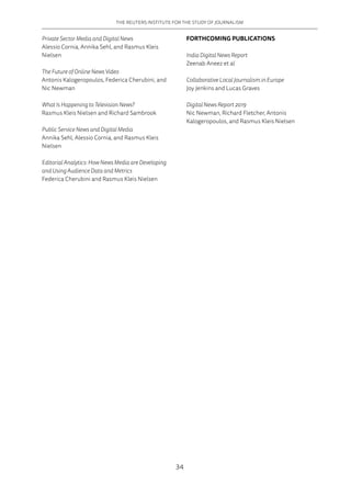 THE REUTERS INSTITUTE FOR THE STUDY OF JOURNALISM
34
Private Sector Media and Digital News
Alessio Cornia, Annika Sehl, and Rasmus Kleis
Nielsen
The Future of Online News Video
Antonis Kalogeropoulos, Federica Cherubini, and
Nic Newman
What Is Happening to Television News?
Rasmus Kleis Nielsen and Richard Sambrook
Public Service News and Digital Media
Annika Sehl, Alessio Cornia, and Rasmus Kleis
Nielsen
Editorial Analytics: How News Media are Developing
and Using Audience Data and Metrics
Federica Cherubini and Rasmus Kleis Nielsen
FORTHCOMING PUBLICATIONS
India Digital News Report
Zeenab Aneez et al
Collaborative Local Journalism in Europe
Joy Jenkins and Lucas Graves
Digital News Report 2019
Nic Newman, Richard Fletcher, Antonis
Kalogeropoulos, and Rasmus Kleis Nielsen
 