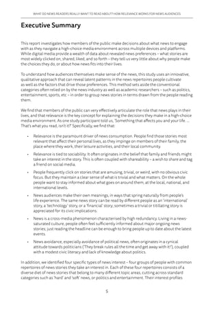 5
WHAT DO NEWS READERS REALLY WANT TO READ ABOUT? HOW RELEVANCE WORKS FOR NEWS AUDIENCES
Executive Summary
This report investigates how members of the public make decisions about what news to engage
with as they navigate a high-choice media environment across multiple devices and platforms.
While digital media provide a wealth of data about revealed news preferences – what stories are
most widely clicked on, shared, liked, and so forth – they tell us very little about why people make
the choices they do, or about how news fits into their lives.
To understand how audiences themselves make sense of the news, this study uses an innovative,
qualitative approach that can reveal latent patterns in the news repertoires people cultivate
as well as the factors that drive those preferences. This method sets aside the conventional
categories often relied on by the news industry as well as academic researchers – such as politics,
entertainment, sports, etc – in order to group news stories in terms drawn from the people reading
them.
We find that members of the public can very effectively articulate the role that news plays in their
lives, and that relevance is the key concept for explaining the decisions they make in a high-choice
media environment. As one study participant told us, ‘Something that affects you and your life. ...
That’s what you read, isn’t it?’ Specifically, we find that:
•	 Relevance is the paramount driver of news consumption. People find those stories most
relevant that affect their personal lives, as they impinge on members of their family, the
place where they work, their leisure activities, and their local community.
•	 Relevance is tied to sociability. It often originates in the belief that family and friends might
take an interest in the story. This is often coupled with shareability – a wish to share and tag
a friend on social media.
•	 People frequently click on stories that are amusing, trivial, or weird, with no obvious civic
focus. But they maintain a clear sense of what is trivial and what matters. On the whole
people want to stay informed about what goes on around them, at the local, national, and
international levels.
•	 News audiences make their own meanings, in ways that spring naturally from people’s
life experience. The same news story can be read by different people as an ‘international’
story, a ‘technology’ story, or a ‘financial’ story; sometimes a trivial or titillating story is
appreciated for its civic implications.
•	 News is a cross-media phenomenon characterised by high redundancy. Living in a news-
saturated culture, people often feel sufficiently informed about major ongoing news
stories; just reading the headline can be enough to bring people up to date about the latest
events.
•	 News avoidance, especially avoidance of political news, often originates in a cynical
attitude towards politicians (‘They break rules all the time and get away with it!’), coupled
with a modest civic literacy and lack of knowledge about politics.
In addition, we identified four specific types of news interest – four groups of people with common
repertoires of news stories they take an interest in. Each of these four repertoires consists of a
diverse diet of news stories that belong to many different topic areas, cutting across standard
categories such as ‘hard’ and ‘soft’ news, or politics and entertainment. Their interest profiles
 