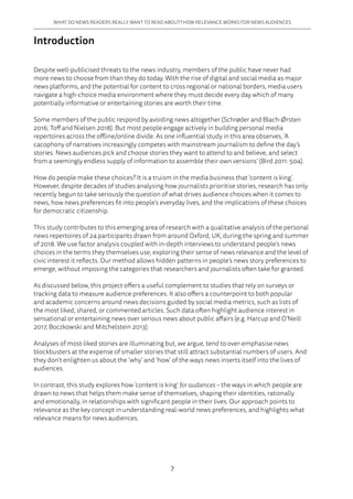7
WHAT DO NEWS READERS REALLY WANT TO READ ABOUT? HOW RELEVANCE WORKS FOR NEWS AUDIENCES
Introduction
Despite well-publicised threats to the news industry, members of the public have never had
more news to choose from than they do today. With the rise of digital and social media as major
news platforms, and the potential for content to cross regional or national borders, media users
navigate a high-choice media environment where they must decide every day which of many
potentially informative or entertaining stories are worth their time.
Some members of the public respond by avoiding news altogether (Schrøder and Blach-Ørsten
2016; Toff and Nielsen 2018). But most people engage actively in building personal media
repertoires across the offline/online divide. As one influential study in this area observes, ‘A
cacophony of narratives increasingly competes with mainstream journalism to define the day’s
stories. News audiences pick and choose stories they want to attend to and believe, and select
from a seemingly endless supply of information to assemble their own versions’ (Bird 2011: 504).
How do people make these choices? It is a truism in the media business that ‘content is king’.
However, despite decades of studies analysing how journalists prioritise stories, research has only
recently begun to take seriously the question of what drives audience choices when it comes to
news, how news preferences fit into people’s everyday lives, and the implications of these choices
for democratic citizenship.
This study contributes to this emerging area of research with a qualitative analysis of the personal
news repertoires of 24 participants drawn from around Oxford, UK, during the spring and summer
of 2018. We use factor analysis coupled with in-depth interviews to understand people’s news
choices in the terms they themselves use, exploring their sense of news relevance and the level of
civic interest it reflects. Our method allows hidden patterns in people’s news story preferences to
emerge, without imposing the categories that researchers and journalists often take for granted.
As discussed below, this project offers a useful complement to studies that rely on surveys or
tracking data to measure audience preferences. It also offers a counterpoint to both popular
and academic concerns around news decisions guided by social media metrics, such as lists of
the most liked, shared, or commented articles. Such data often highlight audience interest in
sensational or entertaining news over serious news about public affairs (e.g. Harcup and O’Neill
2017, Boczkowski and Mitchelstein 2013).
Analyses of most-liked stories are illuminating but, we argue, tend to over-emphasise news
blockbusters at the expense of smaller stories that still attract substantial numbers of users. And
they don’t enlighten us about the ‘why’ and ‘how’ of the ways news inserts itself into the lives of
audiences.
In contrast, this study explores how ‘content is king’ for audiences – the ways in which people are
drawn to news that helps them make sense of themselves, shaping their identities, rationally
and emotionally, in relationships with significant people in their lives. Our approach points to
relevance as the key concept in understanding real-world news preferences, and highlights what
relevance means for news audiences.
 