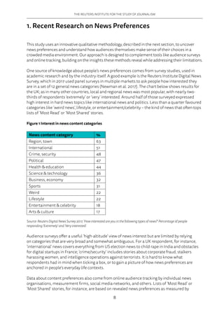 THE REUTERS INSTITUTE FOR THE STUDY OF JOURNALISM
8
1. Recent Research on News Preferences
This study uses an innovative qualitative methodology, described in the next section, to uncover
news preferences and understand how audiences themselves make sense of their choices in a
crowded media environment. Our approach is designed to complement tools like audience surveys
and online tracking, building on the insights these methods reveal while addressing their limitations.
One source of knowledge about people’s news preferences comes from survey studies, used in
academic research and by the industry itself. A good example is the Reuters Institute Digital News
Survey, which in 2017 used panel surveys in multiple markets to ask people how interested they
are in a set of 12 general news categories (Newman et al. 2017). The chart below shows results for
the UK; as in many other countries, local and regional news was most popular, with nearly two-
thirds of respondents ‘extremely’ or ‘very’ interested. Around half of those surveyed expressed
high interest in hard news topics like international news and politics. Less than a quarter favoured
categories like ‘weird news’, lifestyle, or entertainment/celebrity – the kind of news that often tops
lists of ‘Most Read’ or ‘Most Shared’ stories.
Figure 1 Interest in news content categories
News content category %
Region, town 63
International 51
Crime, security 48
Political 47
Health  education 44
Science  technology 36
Business, economy 32
Sports 31
Weird 22
Lifestyle 22
Entertainment  celebrity 18
Arts  culture 17
Source: Reuters Digital News Survey 2017, ‘How interested are you in the following types of news?’ Percentage of people
responding ‘Extremely’ and ‘Very interested’.
Audience surveys offer a useful ‘high-altitude’ view of news interest but are limited by relying
on categories that are very broad and somewhat ambiguous. For a UK respondent, for instance,
‘international’ news covers everything from US election news to child rape in India and obstacles
for digital startups in France; ‘crime/security’ includes stories about corporate fraud, stalkers
harassing women, and intelligence operations against terrorists. It is hard to know what
respondents had in mind when ticking a box, or to gain a picture of how news preferences are
anchored in people’s everyday life contexts.
Data about content preferences also come from online audience tracking by individual news
organisations, measurement firms, social media networks, and others. Lists of ‘Most Read’ or
‘Most Shared’ stories, for instance, are based on revealed news preferences as measured by
 