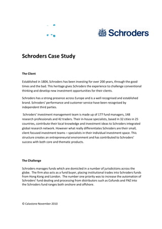 © Calastone November 2010
Schroders Case Study
The Client
Established in 1804, Schroders has been investing for over 200 years, through the good
times and the bad. This heritage gives Schroders the experience to challenge conventional
thinking and develop new investment opportunities for their clients.
Schroders has a strong presence across Europe and is a well recognised and established
brand. Schroders performance and customer service have been recognised by
independent third parties.
Schroders investment management team is made up of 177 fund managers, 148
research professionals and 42 traders. Their in-house specialists, based in 32 cities in 25
countries, contribute their local knowledge and investment ideas to Schroders integrated
global research network. However what really differentiates Schroders are their small,
client focused investment teams specialists in their individual investment space. This
structure creates an entrepreneurial environment and has contributed to Schroders
success with both core and thematic products.
The Challenge
Schroders manages funds which are domiciled in a number of jurisdictions across the
globe. The firm also acts as a fund buyer, placing institutional trades into Schroders funds
from Hong Kong and London. The number one priority was to increase the automation of
Schroders fund dealing and processing from distributors such as Cofunds and FNZ into
the Schroders fund ranges both onshore and offshore.
 