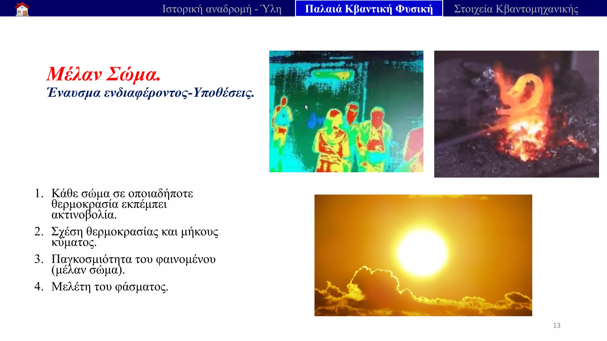 Μέλαν Σώμα.
Έναυσμα ενδιαφέροντος-Υποθέσεις.
1. Κάθε σώμα σε οποιαδήποτε
θερμοκρασία εκπέμπει
ακτινοβολία.
2. Σχέση θερμοκρασίας και μήκους
κύματος.
3. Παγκοσμιότητα του φαινομένου
(μέλαν σώμα).
4. Μελέτη του φάσματος.
13
Ιστορική αναδρομή - Ύλη Παλαιά Κβαντική Φυσική Στοιχεία Κβαντομηχανικής
 