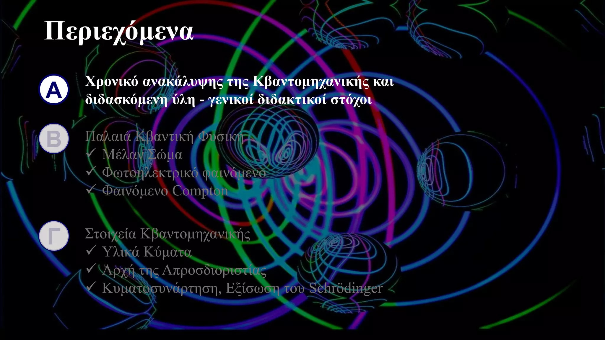 Περιεχόμενα
Α
Χρονικό ανακάλυψης της Κβαντομηχανικής και
διδασκόμενη ύλη - γενικοί διδακτικοί στόχοι
Β Παλαιά Κβαντική Φυσική
✓ Μέλαν Σώμα
✓ Φωτοηλεκτρικό φαινόμενο
✓ Φαινόμενο Compton
Γ Στοιχεία Κβαντομηχανικής
✓ Υλικά Κύματα
✓ Αρχή της Απροσδιοριστίας
✓ Κυματοσυνάρτηση, Εξίσωση του Schrödinger
 