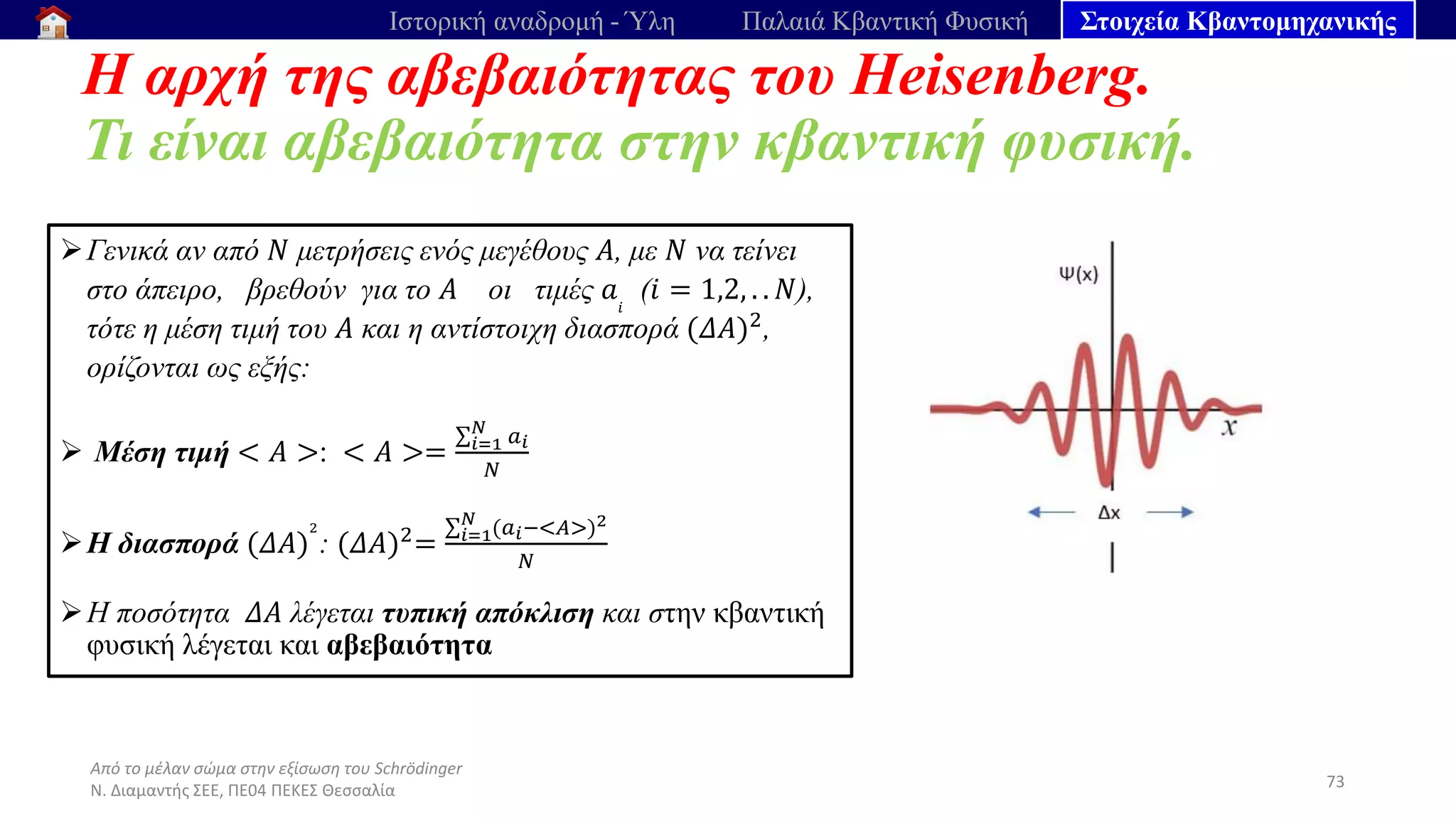 Από το μέλαν σώμα στην εξίσωση του Schrödinger
Ν. Διαμαντής ΣΕΕ, ΠΕ04 ΠΕΚΕΣ Θεσσαλία
Η αρχή της αβεβαιότητας του Heisenberg.
Τι είναι αβεβαιότητα στην κβαντική φυσική.
73
Ιστορική αναδρομή - Ύλη Παλαιά Κβαντική Φυσική Στοιχεία Κβαντομηχανικής
➢Γενικά αν από 𝑁 μετρήσεις ενός μεγέθους 𝛢, με 𝛮 να τείνει
στο άπειρο, βρεθούν για το 𝛢 οι τιμές 𝑎𝑖
(𝑖 = 1,2, . . 𝑁),
τότε η μέση τιμή του 𝛢 και η αντίστοιχη διασπορά (𝛥𝛢)2,
ορίζονται ως εξής:
➢ Μέση τιμή < 𝛢 >: < 𝛢 >=
σ𝑖=1
𝑁
𝑎𝑖
𝑁
➢Η διασπορά (𝛥𝛢)
2
: (𝛥𝛢)2=
σ𝑖=1
𝑁
(𝑎𝑖−<𝛢>)2
𝑁
➢Η ποσότητα 𝛥𝛢 λέγεται τυπική απόκλιση και στην κβαντική
φυσική λέγεται και αβεβαιότητα
 