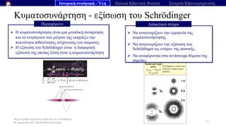 Από το μέλαν σώμα στην εξίσωση του Schrödinger
Ν. Διαμαντής ΣΕΕ, ΠΕ04 ΠΕΚΕΣ Θεσσαλία
Κυματοσυνάρτηση - εξίσωση του Schrödinger
11
➢ Η κυματοσυνάρτηση είναι μια μιγαδική συνάρτηση
και το τετράγωνο του μέτρου της εκφράζει την
πυκνότητα πιθανότητας ανίχνευσης του σώματος
➢ Η εξίσωση του Schrödinger είναι η διαφορική
εξίσωση της οποίας λύση είναι η κυματοσυνάρτηση
Περιεχόμενο
Ιστορική αναδρομή - Ύλη Παλαιά Κβαντική Φυσική Στοιχεία Κβαντομηχανικής
➢ Να αναγνωρίζουν την ερμηνεία της
κυματοσυνάρτησης.
➢ Να αναγνωρίζουν την εξίσωση του
Schrödinger ως «νόμο» της φυσικής.
➢ Να αναφέρονται στα αντίστοιχα θέματα της
χημείας.
Διδακτικοί στόχοι
 