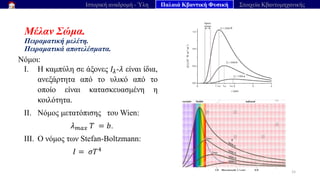 Μέλαν Σώμα.
Πειραματική μελέτη.
Πειραματικά αποτελέσματα.
Νόμοι:
I. Η καμπύλη σε άξονες 𝐼𝜆-𝜆 είναι ίδια,
ανεξάρτητα από το υλικό από το
οποίο είναι κατασκευασμένη η
κοιλότητα.
II. Νόμος μετατόπισης του Wien:
𝜆𝑚𝑎𝑥 𝑇 = 𝑏.
III. Ο νόμος των Stefan-Boltzmann:
𝐼 = 𝜎​
𝑇4
15
Ιστορική αναδρομή - Ύλη Παλαιά Κβαντική Φυσική Στοιχεία Κβαντομηχανικής
 