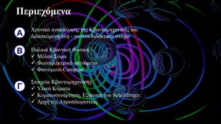 Περιεχόμενα
Α
Χρονικό ανακάλυψης της Κβαντομηχανικής και
διδασκόμενη ύλη - γενικοί διδακτικοί στόχοι
Β Παλαιά Κβαντική Φυσική
✓ Μέλαν Σώμα
✓ Φωτοηλεκτρικό φαινόμενο
✓ Φαινόμενο Compton
Γ
Στοιχεία Κβαντομηχανικής
✓ Υλικά Κύματα
✓ Κυματοσυνάρτηση, Εξίσωση του Schrödinger
✓ Αρχή της Απροσδιοριστίας
 