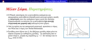 Μέλαν Σώμα. Παρατηρήσεις.
22
Ιστορική αναδρομή-Ύλη Παλαιά Κβαντική Φυσική Στοιχεία Κβαντομηχανικής
➢O Planck υποστήριξε ότι η ακτινοβολία εκπέμπεται και
απορροφάται κατά κβάντα (δηλαδή κατά ασυνεχή τρόπο), επειδή
οι ταλαντωτές που την εκπέμπουν έχουν αυτή την ιδιότητα.
Εξακολουθούσε να πιστεύει ότι η ακτινοβολία έχει συνεχή
ενεργειακή και χωρική υφή (απλωμένη στον χώρο).
➢Από τη σχέση για την φασματική κατανομή προκύπτει ο νόμος
του Wien και ο νόμος των Stefan-Boltzmann.
➢Συνήθως στον άξονα του 𝐼𝜆 δεν βάζουμε μονάδες πάρα μόνο σε
κάποια κλίμακα με αυθαίρετες μονάδες. Σε απόσταση από το
μέλαν σώμα η μορφή της καμπύλης 𝐼𝜆 − 𝜆 δεν αλλάζει και το
𝜆𝑚𝑎𝑥 είναι το ίδιο.
 