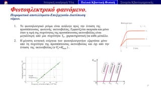 Φωτοηλεκτρικό φαινόμενο.
Πειραματικά αποτελέσματα-Επεξεργασία-Διατύπωση
νόμων.
27
Ιστορική αναδρομή-Ύλη Παλαιά Κβαντική Φυσική Στοιχεία Κβαντομηχανικής
1. Το φωτοηλεκτρικό ρεύμα είναι ανάλογο προς την ένταση της
προσπίπτουσας φωτεινής ακτινοβολίας. Εμφανίζεται ακαριαία και μόνο
όταν η τιμή της συχνότητας της προσπίπτουσας ακτινοβολίας είναι
μεγαλύτερη από μια συχνότητα fc, χαρακτηριστική για κάθε μέταλλο.
2. Η μέγιστη κινητική ενέργεια των φωτοηλεκτρονίων εξαρτάται μόνο
από τη συχνότητα της προσπίπτουσας ακτινοβολίας και όχι από την
ένταση της ακτινοβολίας (e Vo=Kmax ) .
 