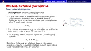 Φωτοηλεκτρικό φαινόμενο.
Θεωρητικά μοντέλα ερμηνείας.
29
Ιστορική αναδρομή-Ύλη Παλαιά Κβαντική Φυσική Στοιχεία Κβαντομηχανικής
Υπόθεση Einstein (σύνδεση με τα προηγούμενα)
➢ H ηλεκτρομαγνητική ακτινοβολία διαδίδεται με ασυνεχή τρόπο.
Αποτελείται από πακέτα ενέργειας τα φωτόνια τα οποία
διαδίδονται με την ταχύτητα του φωτός και είναι εντοπισμένα στο
χώρο. Το φωτόνιο έχει ενέργεια
𝐸 = ℎ𝑓
➢ Ένα φωτόνιο προσπίπτει μόνο σε ένα ηλεκτρόνιο του μετάλλου το
οποίο απορροφά την ενέργεια ℎ𝑓 του φωτονίου.
➢ Για το φωτοηλεκτρικό φαινόμενο έγραψε την (φωτοηλεκτρική)
εξίσωση:
ℎ𝑓 = Φ + 𝐾max
Η ποσότητα Φ (έργο εξαγωγής) είναι η ελάχιστη ενέργεια που
απαιτείται ώστε μόλις να εξέλθει( δηλαδή με μηδενική ταχύτητα) ένα
ηλεκτρόνιο από την επιφάνεια του μετάλλου.
 