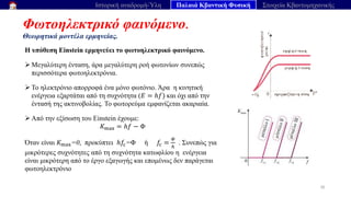 Φωτοηλεκτρικό φαινόμενο.
Θεωρητικά μοντέλα ερμηνείας.
30
Ιστορική αναδρομή-Ύλη Παλαιά Κβαντική Φυσική Στοιχεία Κβαντομηχανικής
Η υπόθεση Einstein ερμηνεύει το φωτοηλεκτρικό φαινόμενο.
➢ Μεγαλύτερη ένταση, άρα μεγαλύτερη ροή φωτονίων συνεπώς
περισσότερα φωτοηλεκτρόνια.
➢ Το ηλεκτρόνιο απορροφά ένα μόνο φωτόνιο. Άρα η κινητική
ενέργεια εξαρτάται από τη συχνότητα (𝐸 = ℎ𝑓) και όχι από την
έντασή της ακτινοβολίας. Το φωτορεύμα εμφανίζεται ακαριαία.
➢ Από την εξίσωση του Einstein έχουμε:
𝐾max = ℎ𝑓 − Φ
Όταν είναι 𝐾max=0, προκύπτει ℎ𝑓c=Φ ή 𝑓c =
𝛷
ℎ
. Συνεπώς για
μικρότερες συχνότητες από τη συχνότητα κατωφλίου η ενέργεια
είναι μικρότερη από το έργο εξαγωγής και επομένως δεν παράγεται
φωτοηλεκτρόνιο
 