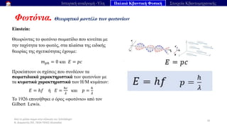 Από το μέλαν σώμα στην εξίσωση του Schrödinger
Ν. Διαμαντής ΣΕΕ, ΠΕ04 ΠΕΚΕΣ Θεσσαλία
Φωτόνια. Θεωρητικό μοντέλο των φωτονίων
35
Ιστορική αναδρομή -Υλη Παλαιά Κβαντική Φυσική Στοιχεία Κβαντομηχανικής
Einstein:
Θεωρώντας το φωτόνιο σωματίδιο που κινείται με
την ταχύτητα του φωτός, στα πλαίσια της ειδικής
θεωρίας της σχετικότητας έχουμε:
𝑚𝑝ℎ = 0 και 𝐸 = 𝑝𝑐
Προκύπτουν οι σχέσεις που συνδέουν τα
σωματιδιακά χαρακτηριστικά των φωτονίων με
τα κυματικά χαρακτηριστικά των Η/Μ κυμάτων:
𝐸 = ℎ𝑓 ή 𝐸 =
ℎ𝑐
𝜆
και 𝑝 =
ℎ
𝜆
Το 1926 επινοήθηκε ο όρος «φωτόνιο» από τον
Gilbert Lewis.
 