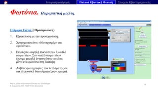 Από το μέλαν σώμα στην εξίσωση του Schrödinger
Ν. Διαμαντής ΣΕΕ, ΠΕ04 ΠΕΚΕΣ Θεσσαλία
Φωτόνια. Πειραματική μελέτη.
36
Ιστορική αναδρομή Παλαιά Κβαντική Φυσική Στοιχεία Κβαντομηχανικής
Πείραμα Taylor. ( Προσομοίωση)
1. Εξοικείωση με την προσομοίωση.
2. Χρησιμοποιείστε «δύο σχισμές» και
«φωτόνια».
3. Επιλέξετε «υψηλή πυκνότητα» ή «απλό
σωματίδιο». Στο «απλό σωματίδιο»
έχουμε χαμηλή ένταση ώστε να είναι
μόνο ένα φωτόνιο στη διάταξη.
4. Λάβετε φωτογραφίες του πετάσματος σε
τακτά χρονικά διαστήματα(copy screen).
 