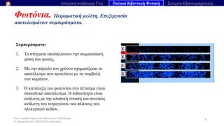 Από το μέλαν σώμα στην εξίσωση του Schrödinger
Ν. Διαμαντής ΣΕΕ, ΠΕ04 ΠΕΚΕΣ Θεσσαλία
Φωτόνια. Πειραματική μελέτη. Επεξεργασία
αποτελεσμάτων συμπεράσματα.
37
Ιστορική αναδρομή-Υλη Παλαιά Κβαντική Φυσική Στοιχεία Κβαντομηχανικής
Συμπεράσματα:
1. Τα στίγματα υποδηλώνουν την σωματιδιακή
φύση του φωτός.
2. Με την πάροδο του χρόνου σχηματίζεται το
αποτέλεσμα που προκύπτει με τη συμβολή
των κυμάτων.
3. Η κατάληξη του φωτονίου στο πέτασμα είναι
στατιστικό αποτέλεσμα. Η πιθανότητα είναι
ανάλογη με την κλασική ένταση και συνεπώς
ανάλογη του τετραγώνου του πλάτους του
ηλεκτρικού πεδίου .
 