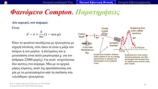 Από το μέλαν σώμα στην εξίσωση του Schrödinger
Ν. Διαμαντής ΣΕΕ, ΠΕ04 ΠΕΚΕΣ Θεσσαλία
Φαινόμενο Compton. Παρατηρήσεις
45
Ιστορική αναδρομή-Ύλη Παλαιά Κβαντική Φυσική Στοιχεία Κβαντομηχανικής
Δύο κορυφές στο πείραμα:
Είναι:
𝜆′
− 𝜆 =
ℎ
𝑚𝑐
1 − συν 𝜑
Όταν το φωτόνιο σκεδάζεται με ηλεκτρόνια με
ισχυρή σύνδεση, τότε όπου m είναι η μάζα του
ατόμου ή του μορίου ή πλέγματος και η
μετατόπιση είναι πολύ μικρότερη(π.χ. για τον
άνθρακα 22000 φορές). Για αυτό ανιχνεύονται
δύο ακτίνες στο πείραμα. Μία με το αρχικό
μήκος κύματος, αυτό της προσπίπτουσας και
μία με το μετατοπισμένο από τη σκέδαση στα
«ελεύθερα» ηλεκτρόνια.
 
