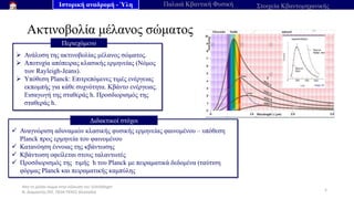 Από το μέλαν σώμα στην εξίσωση του Schrödinger
Ν. Διαμαντής ΣΕΕ, ΠΕ04 ΠΕΚΕΣ Θεσσαλία
Ακτινοβολία μέλανος σώματος
5
➢ Ανάλυση της ακτινοβολίας μέλανος σώματος.
➢ Αποτυχία απόπειρας κλασικής ερμηνείας (Νόμος
των Rayleigh-Jeans).
➢ Υπόθεση Planck: Επιτρεπόμενες τιμές ενέργειας
εκπομπής για κάθε συχνότητα. Κβάντο ενέργειας.
Εισαγωγή της σταθεράς h. Προσδιορισμός της
σταθεράς h.
Περιεχόμενο
✓ Αναγνώριση αδυναμιών κλασικής φυσικής ερμηνείας φαινομένου – υπόθεση
Planck προς ερμηνεία του φαινομένου
✓ Κατανόηση έννοιας της κβάντωσης
✓ Κβάντωση οφείλεται στους ταλαντωτές
✓ Προσδιορισμός της τιμής h του Planck με πειραματικά δεδομένα (ταύτιση
φόρμας Planck και πειραματικής καμπύλης
Διδακτικοί στόχοι
Ιστορική αναδρομή - Ύλη Παλαιά Κβαντική Φυσική Στοιχεία Κβαντομηχανικής
 