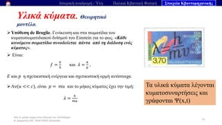 Από το μέλαν σώμα στην εξίσωση του Schrödinger
Ν. Διαμαντής ΣΕΕ, ΠΕ04 ΠΕΚΕΣ Θεσσαλία
Υλικά κύματα. Θεωρητικό
μοντέλο.
51
Ιστορική αναδρομή - Ύλη Παλαιά Κβαντική Φυσική Στοιχεία Κβαντομηχανικής
➢Υπόθεση de Broglie. Γενίκευση και στα σωματίδια του
κυματοσωματιδιακού δυϊσμού του Einstein για το φως. «Κάθε
κινούμενο σωματίδιο συνοδεύεται πάντα από τη διάδοση ενός
κύματος».
➢ Είναι:
𝑓 =
𝐸
ℎ
και 𝜆 =
ℎ
𝑝
,
𝐸 και 𝑝 η σχετικιστική ενέργεια και σχετικιστική ορμή αντίστοιχα.
➢Αν(𝑢 << 𝑐), είναι 𝑝 = 𝑚𝑢 και το μήκος κύματος έχει την τιμή:
𝜆 =
ℎ
𝑚𝑢
Τα υλικά κύματα λέγονται
κυματοσυναρτήσεις και
γράφονται Ψ(x,t)
 