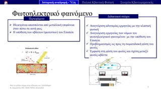 Από το μέλαν σώμα στην εξίσωση του Schrödinger
Ν. Διαμαντής ΣΕΕ, ΠΕ04 ΠΕΚΕΣ Θεσσαλία
Φωτοηλεκτρικό φαινόμενο
6
➢ Ηλεκτρόνια αποσπώνται από μεταλλική επιφάνεια
όταν πέσει σε αυτή φως
➢ Η υπόθεση των κβάντων (φωτονίων) του Einstein
Περιεχόμενο
φυσικής να ερμηνεύσει το φαινόμενο ,
✓ Αναγνώριση αδυναμίας ερμηνείας με την κλασική
φυσική
✓ Αναγνώριση ερμηνείας των νόμων του
φωτοηλεκτρικού φαινομένου με την υπόθεση του
Einstein
✓ Προβληματισμός ως προς τη σωματιδιακή φύση του
φωτός
✓ Έμφαση στη φύση του φωτός και σχέση μεταξύ
φωτός-κβάντα
Διδακτικοί στόχοι
Ιστορική αναδρομή - Ύλη Παλαιά Κβαντική Φυσική Στοιχεία Κβαντομηχανικής
 