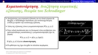 Από το μέλαν σώμα στην εξίσωση του Schrödinger
Ν. Διαμαντής ΣΕΕ, ΠΕ04 ΠΕΚΕΣ Θεσσαλία
Κυματοσυνάρτηση. Αναζήτηση κυματικής
εξίσωσης, θεωρία του Schrodinger
60
Ιστορική αναδρομή - Ύλη Παλαιά Κβαντική Φυσική Στοιχεία Κβαντομηχανικής
➢ Αναζητώντας μια κυματική εξίσωση για τα υλικά κύματα de
Broglie, ο Schrödinger διατύπωσε την αντίστοιχη θεωρία
(1926) με προϊόν την αντίστοιχη εξίσωση.
➢ Λύση της εξίσωσης είναι η κυματοσυνάρτηση 𝛹 𝑥, 𝑦, 𝑧, 𝑡
➢ Στην ειδική περίπτωση που το δυναμικό είναι ανεξάρτητο του
χρόνου(στάσιμες καταστάσεις), η κυματοσυνάρτηση έχει τη
μορφή
𝛹 𝑥, 𝑦, 𝑧, 𝑡 = 𝜓 𝑥, 𝑦, 𝑧 𝜑(𝑡)
Η 𝜓 𝑥, 𝑦, 𝑧 λέγεται ιδιοσυνάρτηση.
➢ Η ορθότητα της έχει ελεγχθεί σε πλείστα πειράματα.
 