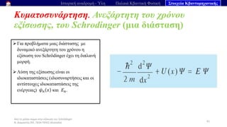 Από το μέλαν σώμα στην εξίσωση του Schrödinger
Ν. Διαμαντής ΣΕΕ, ΠΕ04 ΠΕΚΕΣ Θεσσαλία
Κυματοσυνάρτηση. Ανεξάρτητη του χρόνου
εξίσωσης, του Schrodinger (μια διάσταση)
61
Ιστορική αναδρομή - Ύλη Παλαιά Κβαντική Φυσική Στοιχεία Κβαντομηχανικής
➢Για προβλήματα μιας διάστασης με
δυναμικό ανεξάρτητη του χρόνου η
εξίσωση του Schrödinger έχει τη διπλανή
μορφή.
➢Λύση της εξίσωσης είναι οι
ιδιοκαταστάσεις (ιδιοσυναρτήσεις και οι
αντίστοιχες ιδιοκαταστάσεις της
ενέργειας) 𝜓𝑛 𝑥 και 𝐸𝑛.
 