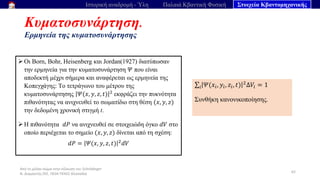 Από το μέλαν σώμα στην εξίσωση του Schrödinger
Ν. Διαμαντής ΣΕΕ, ΠΕ04 ΠΕΚΕΣ Θεσσαλία
Κυματοσυνάρτηση.
Ερμηνεία της κυματοσυνάρτησης
62
Ιστορική αναδρομή - Ύλη Παλαιά Κβαντική Φυσική Στοιχεία Κβαντομηχανικής
➢ Οι Born, Bohr, Heisenberg και Jordan(1927) διατύπωσαν
την ερμηνεία για την κυματοσυνάρτηση 𝛹 που είναι
αποδεκτή μέχρι σήμερα και αναφέρεται ως ερμηνεία της
Κοπεγχάγης: Tο τετράγωνο του μέτρου της
κυματοσυνάρτησης 𝛹(𝑥, 𝑦, 𝑧, 𝑡) 2
εκφράζει την πυκνότητα
πιθανότητας να ανιχνευθεί το σωματίδιο στη θέση (𝑥, 𝑦, 𝑧)
την δεδομένη χρονική στιγμή t.
➢ Η πιθανότητα 𝑑𝑃 να ανιχνευθεί σε στοιχειώδη όγκο 𝑑𝑉 στο
οποίο περιέχεται το σημείο (𝑥, 𝑦, 𝑧) δίνεται από τη σχέση:
𝑑𝑃 = 𝛹(𝑥, 𝑦, 𝑧, 𝑡) 2
𝑑𝑉
σ𝑖 𝛹(𝑥𝑖, 𝑦𝑖, 𝑧𝑖, 𝑡) 2Δ𝑉𝑖 = 1
Συνθήκη κανονικοποίησης.
 