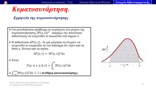 Από το μέλαν σώμα στην εξίσωση του Schrödinger
Ν. Διαμαντής ΣΕΕ, ΠΕ04 ΠΕΚΕΣ Θεσσαλία
Κυματοσυνάρτηση.
Ερμηνεία της κυματοσυνάρτησης
63
Ιστορική αναδρομή - Ύλη Παλαιά Κβαντική Φυσική Στοιχεία Κβαντομηχανικής
➢ Για μονοδιάστατο πρόβλημα το τετράγωνο του μέτρου της
κυματοσυνάρτησης 𝛹(𝑥, 𝑡) 2
εκφράζει την πυκνότητα
πιθανότητας να ανιχνευθεί το σωματίδιο στο σημείο 𝑥.
➢ Η πιθανότητα 𝑑𝑃(𝑥, 𝑡), σε μια μέτρηση τη στιγμή 𝑡 να
ανιχνευθεί το σωματίδιο σε ένα διάστημα 𝑑𝑥 γύρω από τη
θέση 𝑥, δίνεται από τη σχέση:
𝑑𝑃(𝑥, 𝑡) = 𝛹(𝑥, 𝑡) 2
𝑑𝑥
➢ Είναι:
𝑃(𝑎 ≤ 𝑥 ≤ 𝑏, 𝑡) = න
𝑎
𝑏
𝛹(𝑥, 𝑡) 2
𝑑𝑥
➢ ‫׬‬−∞
+∞
𝛹(𝑥, 𝑡) 2
𝑑𝑥 = 1 ( συνθήκη κανονικοποίησης)
 