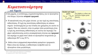 Από το μέλαν σώμα στην εξίσωση του Schrödinger
Ν. Διαμαντής ΣΕΕ, ΠΕ04 ΠΕΚΕΣ Θεσσαλία
Κυματοσυνάρτηση
…και Χημεία
64
Ιστορική αναδρομή - Ύλη Παλαιά Κβαντική Φυσική Στοιχεία Κβαντομηχανικής
➢ Στη χημεία, οι αντίστοιχες κυματοσυναρτήσεις για το ηλεκτρόνιο
στο άτομο, λέγονται ατομικά τροχιακά.
➢ Η απεικόνισή τους στο χώρο γίνεται με την τιμή της πυκνότητας
πιθανότητας. Η τιμή της πυκνότητας πιθανότητας σε κάποιο
σημείο αντιστοιχίζεται με την ένταση του χρώματος σε εκείνο το
σημείο. Όσο πιο «πυκνό» είναι το μαύρο τόσο μεγαλύτερη είναι
η τιμή της πυκνότητας πιθανότητας σε εκείνη την περιοχή. Για
χάριν απλούστευσης αυτή η αναπαράσταση λέγεται και τροχιακό
και περιέχει το χώρο στον οποίο το ηλεκτρόνιο ανιχνεύεται με
πιθανότητα 90 % έως 95 %.
➢ Δίπλα είναι η σχηματική παρουσίαση ορισμένων τροχιακών.
Όπου είναι πιο σκούρο, η πιθανότητα να βρεθεί εκεί το
ηλεκτρόνιο είναι μεγαλύτερη.
 