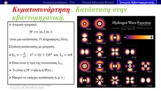 Από το μέλαν σώμα στην εξίσωση του Schrödinger
Ν. Διαμαντής ΣΕΕ, ΠΕ04 ΠΕΚΕΣ Θεσσαλία
Κυματοσυνάρτηση . Κατάσταση στην
κβαντομηχανική.
65
Ιστορική αναδρομή - Ύλη Παλαιά Κβαντική Φυσική Στοιχεία Κβαντομηχανικής
➢Ατομικό τροχιακό
|Ψ >= |𝑛, 𝑙, 𝑚 >
είναι μια κατάσταση. Τί πληροφορίες δίνει;
Σύνδεση κατάστασης με μέτρηση.
➢E𝑛 = −
𝛼
𝑛2 , 𝐿2
= 𝑙 𝑙 + 1 ℏ2
και L𝑧 = 𝑚ℏ
➢Ποια είναι η τιμή της συνιστώσας L𝑥;
➢ Τι είναι η |Ψ > και τι η Ψ(x) ;
➢Μπορεί να υπάρχει κατάσταση |x, p > ;
 