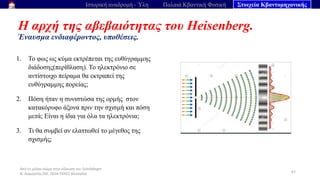 Από το μέλαν σώμα στην εξίσωση του Schrödinger
Ν. Διαμαντής ΣΕΕ, ΠΕ04 ΠΕΚΕΣ Θεσσαλία
Η αρχή της αβεβαιότητας του Heisenberg.
Έναυσμα ενδιαφέροντος, υποθέσεις.
67
Ιστορική αναδρομή - Ύλη Παλαιά Κβαντική Φυσική Στοιχεία Κβαντομηχανικής
1. Το φως ως κύμα εκτρέπεται της ευθύγραμμης
διάδοσης(περίθλαση). Το ηλεκτρόνιο σε
αντίστοιχο πείραμα θα εκτραπεί της
ευθύγραμμης πορείας;
2. Πόση ήταν η συνιστώσα της ορμής στον
κατακόρυφο άξονα πριν την σχισμή και πόση
μετά; Είναι η ίδια για όλα τα ηλεκτρόνια;
3. Τι θα συμβεί αν ελαττωθεί το μέγεθος της
σχισμής;
 