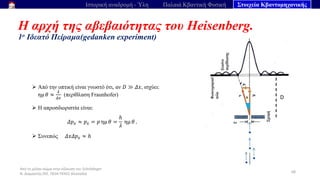 Από το μέλαν σώμα στην εξίσωση του Schrödinger
Ν. Διαμαντής ΣΕΕ, ΠΕ04 ΠΕΚΕΣ Θεσσαλία
Η αρχή της αβεβαιότητας του Heisenberg.
1ο Ιδεατό Πείραμα(gedanken experiment)
68
Ιστορική αναδρομή - Ύλη Παλαιά Κβαντική Φυσική Στοιχεία Κβαντομηχανικής
➢ Από την οπτική είναι γνωστό ότι, αν 𝐷 ≫ 𝛥𝑥, ισχύει:
ημ 𝜃 ≈
𝜆
𝛥𝑥
(περίθλαση Fraunhofer)
➢ Η απροσδιοριστία είναι:
𝛥𝑝𝑥 ≈ 𝑝𝑥 = 𝑝 ημ 𝜃 =
ℎ
𝜆
ημ 𝜃 .
➢ Συνεπώς 𝛥𝑥𝛥𝑝𝑥 ≈ ℎ
D
 