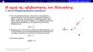 Από το μέλαν σώμα στην εξίσωση του Schrödinger
Ν. Διαμαντής ΣΕΕ, ΠΕ04 ΠΕΚΕΣ Θεσσαλία
Η αρχή της αβεβαιότητας του Heisenberg.
2ο Ιδεατό Πείραμα(gedanken experiment)
69
Ιστορική αναδρομή - Ύλη Παλαιά Κβαντική Φυσική Στοιχεία Κβαντομηχανικής
➢Για να προσδιορίσουμε πού είναι το ηλεκτρόνιο,
ρίχνουμε πάνω του ένα φωτόνιο μήκους κύματος 𝜆,
οπότε μετά την σύγκρουση το ηλεκτρόνιο δεν έχει
πλέον μηδενική ορμή. Υπάρχει μια αβεβαιότητα στην
ορμή του συγκρίσιμη με την ορμή του φωτονίου,
δηλαδή είναι:
𝛥𝑝 ≈
ℎ
𝜆
.
➢Σύμφωνα με την οπτική, η θέση που παρατηρούμε για
το ηλεκτρόνιο έχει μια απροσδιοριστία συγκρίσιμη με
το μήκος κύματος του φωτονίου. Επομένως είναι:
𝛥𝑥 ≈ 𝜆 .
➢Συνεπώς έχουμε:
𝛥𝑥𝛥𝑝 ≈ ℎ
 
