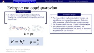 Από το μέλαν σώμα στην εξίσωση του Schrödinger
Ν. Διαμαντής ΣΕΕ, ΠΕ04 ΠΕΚΕΣ Θεσσαλία
Ενέργεια και ορμή φωτονίου
7
➢ Το κβάντο του φωτός στο πλαίσιο της ειδικής
θεωρίας της σχετικότητας είναι σωματίδιο με ορμή
και ενέργεια
Περιεχόμενο
✓ Να αναγνωρίζουν τη διατύπωση του Einstein ως
αποτέλεσμα συνδυασμού των αρχικών ιδεών του
κβάντου και της ειδικής θεωρίας της σχετικότητας
✓ Να γίνει αποσαφήνιση των εννοιών σώμα και κύμα
✓ Να αναγνωρίζουν τις σχέσεις σύνδεσης των
κυματικών χαρακτηριστικών του φωτός με αυτά των
σωματιδιακών του φωτονίου
Διδακτικοί στόχοι
Ιστορική αναδρομή - Ύλη Παλαιά Κβαντική Φυσική Στοιχεία Κβαντομηχανικής
 
