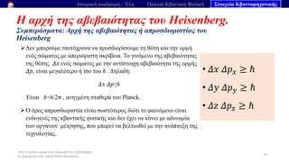 Από το μέλαν σώμα στην εξίσωση του Schrödinger
Ν. Διαμαντής ΣΕΕ, ΠΕ04 ΠΕΚΕΣ Θεσσαλία
Η αρχή της αβεβαιότητας του Heisenberg.
Συμπεράσματα: Αρχή της αβεβαιότητας ή απροσδιοριστίας του
Heisenberg
70
Ιστορική αναδρομή - Ύλη Παλαιά Κβαντική Φυσική Στοιχεία Κβαντομηχανικής
➢Δεν μπορούμε ταυτόχρονα να προσδιορίσουμε τη θέση και την ορμή
ενός σώματος με απεριόριστη ακρίβεια. Το γινόμενο της αβεβαιότητας
της θέσης 𝛥𝑥 ενός σώματος με την αντίστοιχη αβεβαιότητα της ορμής
𝛥𝑝, είναι μεγαλύτερο ή ίσο του ℏ . Δηλαδή:
𝛥𝑥 𝛥𝑝≥ℏ
Είναι ℏ=ℎ/2𝜋 , ανηγμένη σταθερά του Planck.
➢Ο όρος απροσδιοριστία είναι σωστότερος διότι το φαινόμενο είναι
ενδογενές της κβαντικής φυσικής και δεν έχει να κάνει με αδυναμία
των οργάνων μέτρησης, που μπορεί να βελτιωθεί με την ανάπτυξη της
τεχνολογίας.
• 𝛥𝑥 𝛥𝑝𝑥 ≥ ℏ
• 𝛥𝑦 𝛥𝑝𝑦 ≥ ℏ
• 𝛥𝑧 𝛥𝑝𝑧 ≥ ℏ
 