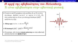 Από το μέλαν σώμα στην εξίσωση του Schrödinger
Ν. Διαμαντής ΣΕΕ, ΠΕ04 ΠΕΚΕΣ Θεσσαλία
Η αρχή της αβεβαιότητας του Heisenberg.
Τι είναι αβεβαιότητα στην κβαντική φυσική.
73
Ιστορική αναδρομή - Ύλη Παλαιά Κβαντική Φυσική Στοιχεία Κβαντομηχανικής
➢Γενικά αν από 𝑁 μετρήσεις ενός μεγέθους 𝛢, με 𝛮 να τείνει
στο άπειρο, βρεθούν για το 𝛢 οι τιμές 𝑎𝑖
(𝑖 = 1,2, . . 𝑁),
τότε η μέση τιμή του 𝛢 και η αντίστοιχη διασπορά (𝛥𝛢)2,
ορίζονται ως εξής:
➢ Μέση τιμή < 𝛢 >: < 𝛢 >=
σ𝑖=1
𝑁
𝑎𝑖
𝑁
➢Η διασπορά (𝛥𝛢)
2
: (𝛥𝛢)2=
σ𝑖=1
𝑁
(𝑎𝑖−<𝛢>)2
𝑁
➢Η ποσότητα 𝛥𝛢 λέγεται τυπική απόκλιση και στην κβαντική
φυσική λέγεται και αβεβαιότητα
 