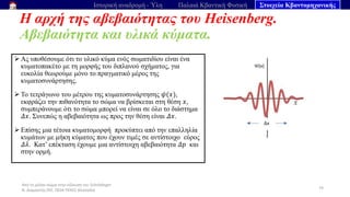 Από το μέλαν σώμα στην εξίσωση του Schrödinger
Ν. Διαμαντής ΣΕΕ, ΠΕ04 ΠΕΚΕΣ Θεσσαλία
Η αρχή της αβεβαιότητας του Heisenberg.
Αβεβαιότητα και υλικά κύματα.
74
Ιστορική αναδρομή - Ύλη Παλαιά Κβαντική Φυσική Στοιχεία Κβαντομηχανικής
➢ Ας υποθέσουμε ότι το υλικό κύμα ενός σωματιδίου είναι ένα
κυματοπακέτο με τη μορφής του διπλανού σχήματος, για
ευκολία θεωρούμε μόνο το πραγματικό μέρος της
κυματοσυνάρτησης.
➢ Το τετράγωνο του μέτρου της κυματοσυνάρτησης 𝜓(𝑥),
εκφράζει την πιθανότητα το σώμα να βρίσκεται στη θέση 𝑥,
συμπεράνουμε ότι το σώμα μπορεί να είναι σε όλο το διάστημα
𝛥𝑥. Συνεπώς η αβεβαιότητα ως προς την θέση είναι 𝛥𝑥.
➢ Επίσης μια τέτοια κυματομορφή προκύπτει από την επαλληλία
κυμάτων με μήκη κύματος που έχουν τιμές σε αντίστοιχο εύρος
𝛥𝜆. Κατ’ επέκταση έχουμε μια αντίστοιχη αβεβαιότητα 𝛥𝑝 και
στην ορμή.
 