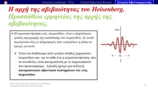 Από το μέλαν σώμα στην εξίσωση του Schrödinger
Ν. Διαμαντής ΣΕΕ, ΠΕ04 ΠΕΚΕΣ Θεσσαλία
Η αρχή της αβεβαιότητας του Heisenberg.
Προσπάθεια ερμηνείας της αρχής της
αβεβαιότητας.
75
Ιστορική αναδρομή - Ύλη Παλαιά Κβαντική Φυσική Στοιχεία Κβαντομηχανικής
➢Η κυματοσυνάρτηση ενός σωματιδίου, είναι ο πληρέστερος
τρόπος περιγραφής της κατάστασης του σωματιδίου. Σε αυτήν
περιέχονται όλες οι πληροφορίες που «επιτρέπει» η φύση να
έχουμε για αυτό.
➢ Έστω ότι διαθέτουμε πολύ μεγάλο πλήθος ξεχωριστών
σωματιδίων και για το κάθε ένα η κυματοσυνάρτηση που
το συνοδεύει, είναι πανομοιότυπη με το κυματοπακέτο
που προαναφέραμε. Δηλαδή έχουμε μια συλλογή
πανομοιότυπων κβαντικών συστημάτων του ενός
σωματιδίου.
 